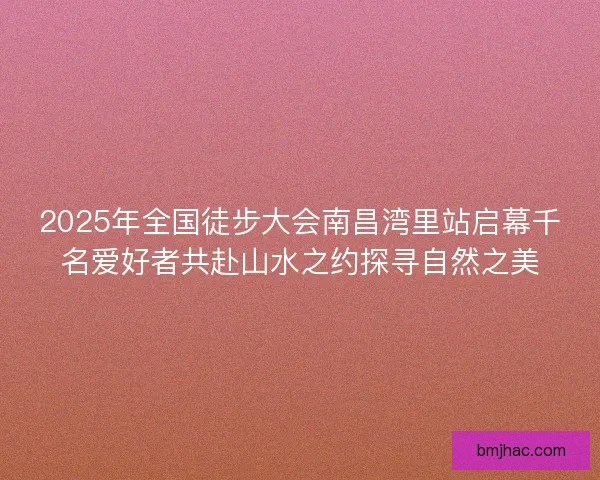 2025年全国徒步大会南昌湾里站启幕千名爱好者共赴山水之约探寻自然之美