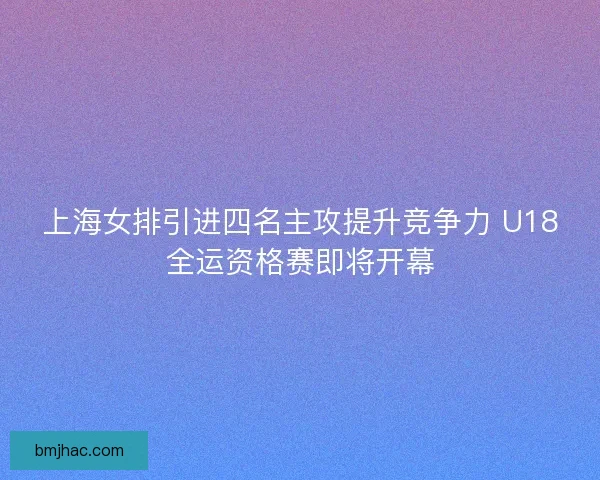 上海女排引进四名主攻提升竞争力 U18全运资格赛即将开幕