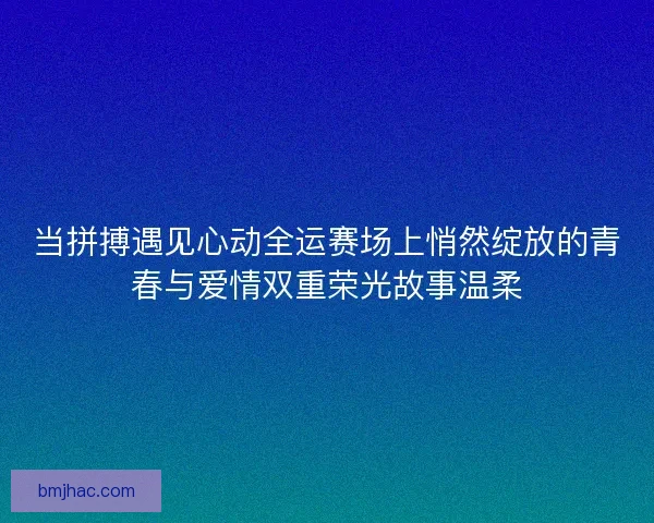 当拼搏遇见心动全运赛场上悄然绽放的青春与爱情双重荣光故事温柔
